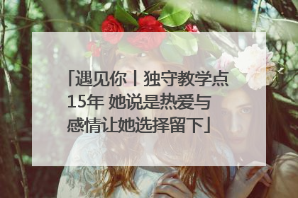 遇见你丨独守教学点15年 她说是热爱与感情让她选择留下