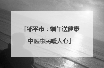 邹平市：端午送健康 中医惠民暖人心