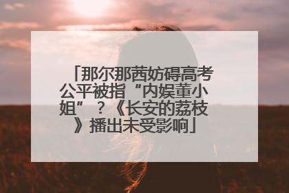 那尔那茜妨碍高考公平被指“内娱董小姐”？《长安的荔枝》播出未受影响