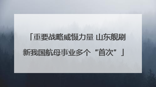 重要战略威慑力量 山东舰刷新我国航母事业多个“首次”
