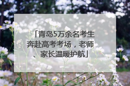青岛5万余名考生奔赴高考考场，老师、家长温暖护航