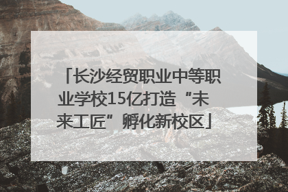 长沙经贸职业中等职业学校15亿打造“未来工匠”孵化新校区