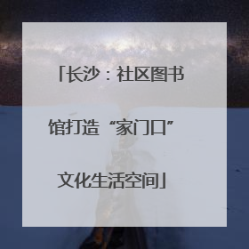 长沙：社区图书馆打造“家门口”文化生活空间