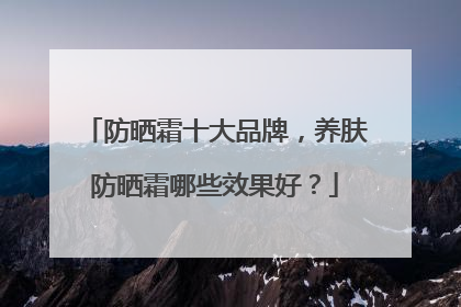 防晒霜十大品牌，养肤防晒霜哪些效果好？