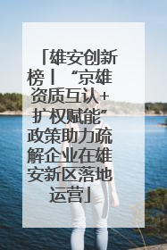 雄安创新榜丨“京雄资质互认+扩权赋能”政策助力疏解企业在雄安新区落地运营
