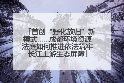 首创“野化放归”新模式……成都环境资源法庭如何推进依法筑牢长江上游生态屏障