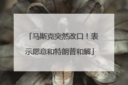 马斯克突然改口！表示愿意和特朗普和解