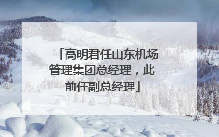 高明君任山东机场管理集团总经理，此前任副总经理
