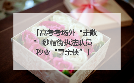 高考考场外“走散” 纱帽街执法队员秒变“寻亲侠”