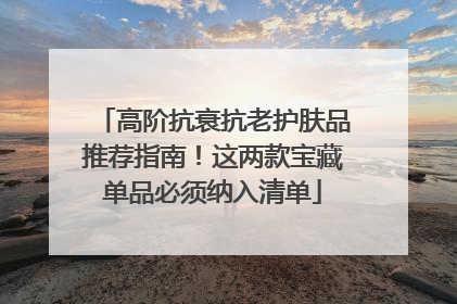 高阶抗衰抗老护肤品推荐指南！这两款宝藏单品必须纳入清单