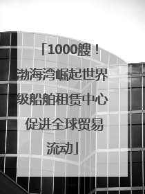 1000艘！渤海湾崛起世界级船舶租赁中心 促进全球贸易流动