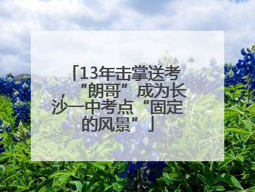 13年击掌送考，“朗哥”成为长沙一中考点“固定的风景”