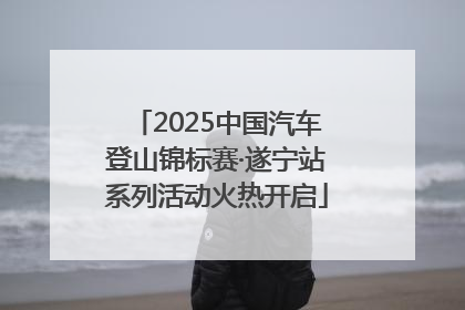 2025中国汽车登山锦标赛·遂宁站系列活动火热开启