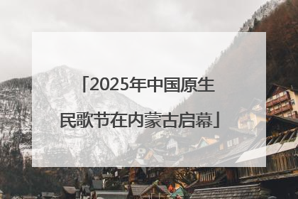 2025年中国原生民歌节在内蒙古启幕