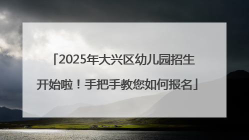 2025年大兴区幼儿园招生开始啦！手把手教您如何报名