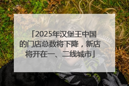 2025年汉堡王中国的门店总数将下降，新店将开在一、二线城市