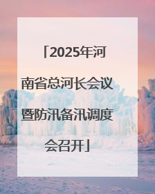 2025年河南省总河长会议暨防汛备汛调度会召开