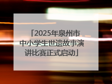 2025年泉州市中小学生世遗故事演讲比赛正式启动