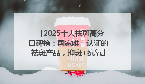 2025十大祛斑高分口碑榜：国家唯一认证的祛斑产品，抑斑+抗氧