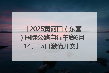 2025黄河口（东营）国际公路自行车赛6月14、15日激情开赛