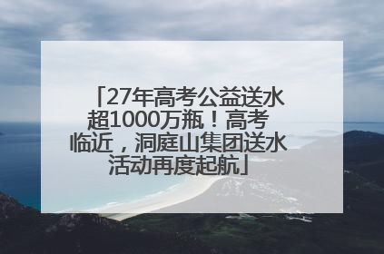 27年高考公益送水超1000万瓶！高考临近，洞庭山集团送水活动再度起航