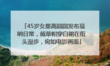 45岁女星高圆圆发布戛纳日常，戴草帽穿白裙在街头漫步，宛如电影画面