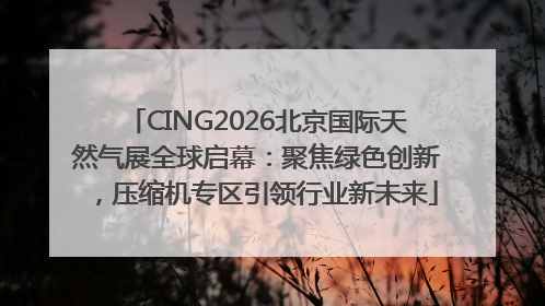 CING2026北京国际天然气展全球启幕：聚焦绿色创新，压缩机专区引领行业新未来